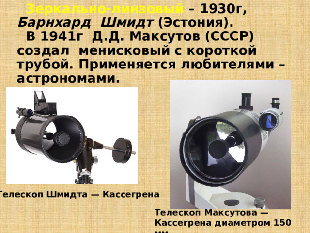  Зеркально-линзовый – 1930г, Барнхард Шмидт (Эстония).    В 1941г Д.Д. Максутов (СССР) создал менисковый с короткой трубой. Применяется любителями – астрономами. Телескоп Шмидта — Кассегрена Телескоп Максутова — Кассегрена диаметром 150 мм 
