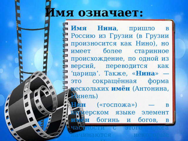 Имя означает: Имя  Нина , пришло в Россию из Грузии (в Грузии произносится как Нино), но имеет более старинное происхождение, по одной из версий, переводится как ‘царица’. Также, « Нина » — это сокращённая форма нескольких имён (Антонина, Нинель) Нин («госпожа») — в шумерском языке элемент имён богинь и богов, в частности с этого слога начинаются некоторые эпитеты Инанны. 