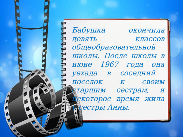 Бабушка окончила девять классов общеобразовательной школы. После школы в июне 1967 года она уехала в соседний поселок к своим старшим сестрам, и некоторое время жила у сестры Анны. 