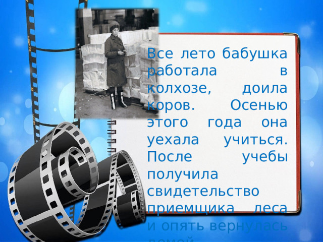 Все лето бабушка работала в колхозе, доила коров. Осенью этого года она уехала учиться. После учебы получила свидетельство приемщика леса и опять вернулась домой. 