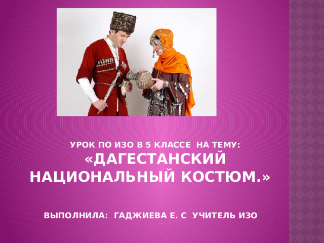 Урок по ИЗО в 5 классе на тему: «Дагестанский национальный костюм.»     выполнила: Гаджиева Е. С учитель Изо 