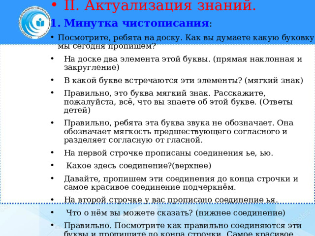 II. Актуализация знаний. Минутка чистописания : Посмотрите, ребята на доску. Как вы думаете какую буковку мы сегодня пропишем? На доске два элемента этой буквы. (прямая наклонная и закругление) В какой букве встречаются эти элементы? (мягкий знак) Правильно, это буква мягкий знак. Расскажите, пожалуйста, всё, что вы знаете об этой букве. (Ответы детей) Правильно, ребята эта буква звука не обозначает. Она обозначает мягкость предшествующего согласного и разделяет согласную от гласной. На первой строчке прописаны соединения ье, ью.  Какое здесь соединение?(верхнее) Давайте, пропишем эти соединения до конца строчки и самое красивое соединение подчеркнём. На второй строчке у вас прописано соединение ья.  Что о нём вы можете сказать? (нижнее соединение) Правильно. Посмотрите как правильно соединяются эти буквы и пропишите до конца строчки. Самое красивое соединение подчеркните. 
