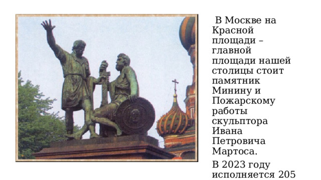  В Москве на Красной площади – главной площади нашей столицы стоит памятник Минину и Пожарскому работы скульптора Ивана Петровича Мартоса. В 2023 году исполняется 205 лет со для его открытия. 