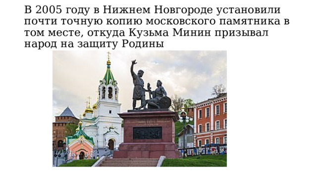 В 2005 году в Нижнем Новгороде установили почти точную копию московского памятника в том месте, откуда Кузьма Минин призывал народ на защиту Родины 