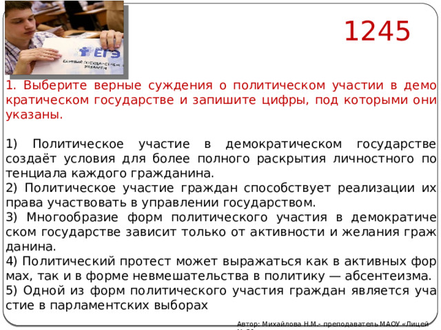 1245 1. Вы­бе­ри­те вер­ные суж­де­ния о по­ли­ти­че­ском уча­стии в де­мо­кра­ти­че­ском го­су­дар­стве и за­пи­ши­те цифры, под ко­то­ры­ми они ука­за­ны.   1) По­ли­ти­че­ское уча­стие в де­мо­кра­ти­че­ском го­су­дар­стве создаёт усло­вия для более пол­но­го рас­кры­тия лич­ност­но­го по­тен­ци­а­ла каж­до­го граж­да­ни­на. 2) По­ли­ти­че­ское уча­стие граж­дан спо­соб­ству­ет ре­а­ли­за­ции их права участ­во­вать в управ­ле­нии го­су­дар­ством. 3) Мно­го­об­ра­зие форм по­ли­ти­че­ско­го уча­стия в де­мо­кра­ти­че­ском го­су­дар­стве за­ви­сит толь­ко от ак­тив­но­сти и же­ла­ния граж­да­ни­на. 4) По­ли­ти­че­ский про­тест может вы­ра­жать­ся как в ак­тив­ных фор­мах, так и в форме не­вме­ша­тель­ства в по­ли­ти­ку — аб­сен­те­из­ма. 5) Одной из форм по­ли­ти­че­ско­го уча­стия граж­дан яв­ля­ет­ся уча­стие в пар­ла­мент­ских вы­бо­рах Автор: Михайлова Н.М.- преподаватель МАОУ «Лицей № 21» 