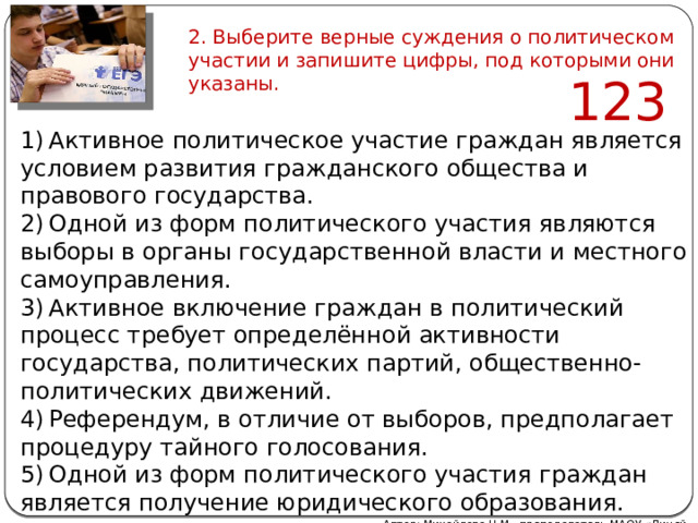 2. Выберите верные суждения о политическом участии и запишите цифры, под которыми они указаны. 123   1) Активное политическое участие граждан является условием развития гражданского общества и правового государства. 2) Одной из форм политического участия являются выборы в органы государственной власти и местного самоуправления. 3) Активное включение граждан в политический процесс требует определённой активности государства, политических партий, общественно-политических движений. 4) Референдум, в отличие от выборов, предполагает процедуру тайного голосования. 5) Одной из форм политического участия граждан является получение юридического образования. Автор: Михайлова Н.М.- преподаватель МАОУ «Лицей № 21» 