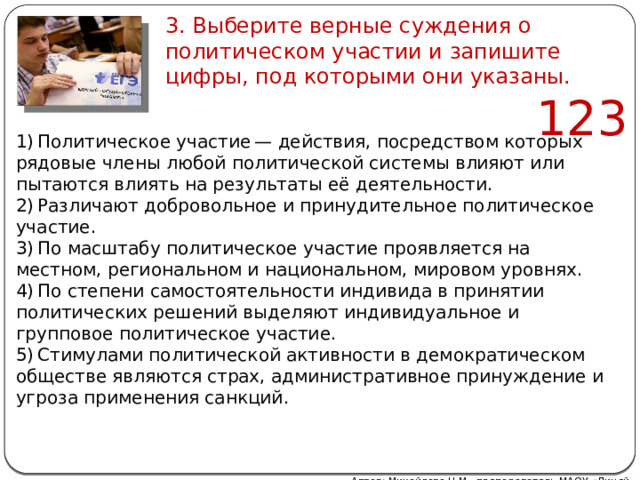 3. Выберите верные суждения о политическом участии и запишите цифры, под которыми они указаны. 123   1) Политическое участие — действия, посредством которых рядовые члены любой политической системы влияют или пытаются влиять на результаты её деятельности. 2) Различают добровольное и принудительное политическое участие. 3) По масштабу политическое участие проявляется на местном, региональном и национальном, мировом уровнях. 4) По степени самостоятельности индивида в принятии политических решений выделяют индивидуальное и групповое политическое участие. 5) Стимулами политической активности в демократическом обществе являются страх, административное принуждение и угроза применения санкций. Автор: Михайлова Н.М.- преподаватель МАОУ «Лицей № 21» 