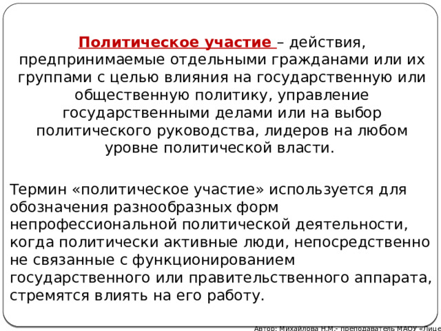 Политическое участие – действия, предпринимаемые отдельными гражданами или их группами с целью влияния на государственную или общественную политику, управление государственными делами или на выбор политического руководства, лидеров на любом уровне политической власти. Термин «политическое участие» используется для обозначения разнообразных форм непрофессиональной политической деятельности, когда политически активные люди, непосредственно не связанные с функционированием государственного или правительственного аппарата, стремятся влиять на его работу. Автор: Михайлова Н.М.- преподаватель МАОУ «Лицей № 21»  