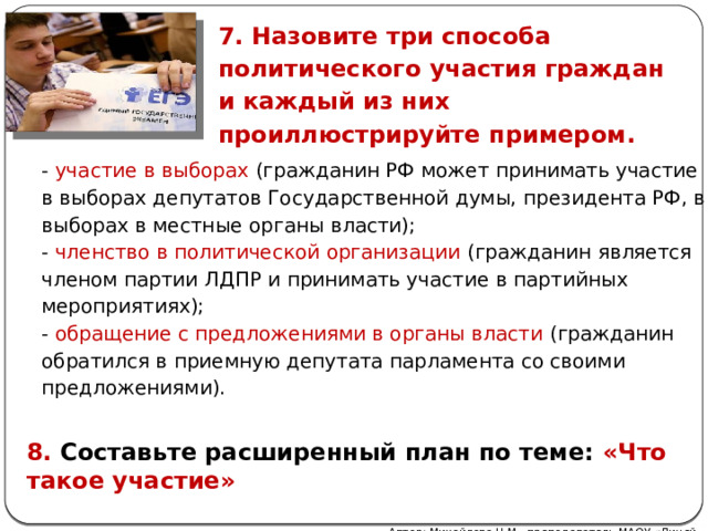 7. Назовите три способа политического участия граждан и каждый из них проиллюстрируйте примером. - участие в выборах (гражданин РФ может принимать участие в выборах депутатов Государственной думы, президента РФ, в выборах в местные органы власти); - членство в политической организации (гражданин является членом партии ЛДПР и принимать участие в партийных мероприятиях); - обращение с предложениями в органы власти (гражданин обратился в приемную депутата парламента со своими предложениями). 8. Составьте расширенный план по теме: «Что такое участие» Автор: Михайлова Н.М.- преподаватель МАОУ «Лицей № 21» 