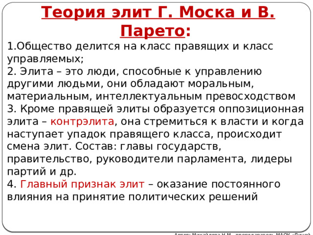 Теория элит Г. Моска и В. Парето : 1.Общество делится на класс правящих и класс управляемых; 2. Элита – это люди, способные к управлению другими людьми, они обладают моральным, материальным, интеллектуальным превосходством 3. Кроме правящей элиты образуется оппозиционная элита – контрэлита , она стремиться к власти и когда наступает упадок правящего класса, происходит смена элит. Состав: главы государств, правительство, руководители парламента, лидеры партий и др. 4. Главный признак элит – оказание постоянного влияния на принятие политических решений Автор: Михайлова Н.М.- преподаватель МАОУ «Лицей № 21»  