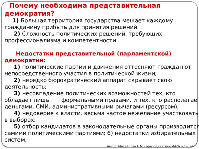  Почему необходима представительная демократия?   1) Большая территория государства мешает каждому гражданину прибыть для принятия решений.  2) Сложность политических решений, требующих профессионализма и компетентности.  Недостатки представительной (парламентской) демократии:  1) политические партии и движения оттесняют граждан от непосредственного участия в политической жизни;  2) нередко бюрократический аппарат скрывает свою деятельность;  3) несовпадение политических возможностей тех, кто обладает лишь формальными правами, и тех, кто располагает деньгами, СМИ, административными рычагами (ресурсом);  4) недоверие к власти, весьма частое нежелание участвовать в выборах;  5) отбор кандидатов в законодательные органы производится самими политическими партиями; 6) недостатки избирательных систем. Автор: Михайлова Н.М.- преподаватель МАОУ «Лицей № 21»  