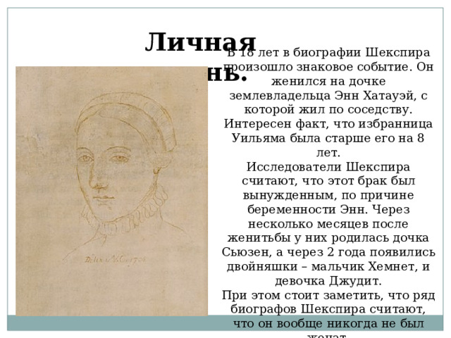 Личная жизнь. В 18 лет в биографии Шекспира произошло знаковое событие. Он женился на дочке землевладельца Энн Хатауэй, с которой жил по соседству. Интересен факт, что избранница Уильяма была старше его на 8 лет. Исследователи Шекспира считают, что этот брак был вынужденным, по причине беременности Энн. Через несколько месяцев после женитьбы у них родилась дочка Сьюзен, а через 2 года появились двойняшки – мальчик Хемнет, и девочка Джудит. При этом стоит заметить, что ряд биографов Шекспира считают, что он вообще никогда не был женат.  