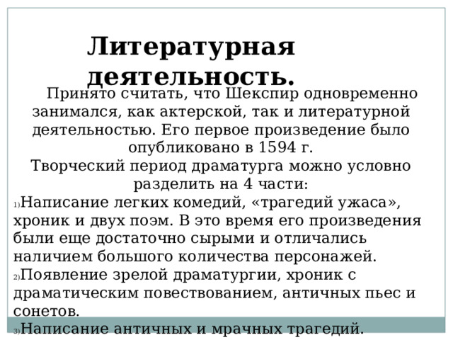 Литературная деятельность.  Принято считать, что Шекспир одновременно занимался, как актерской, так и литературной деятельностью. Его первое произведение было опубликовано в 1594 г. Творческий период драматурга можно условно разделить на 4 части: Написание легких комедий, «трагедий ужаса», хроник и двух поэм. В это время его произведения были еще достаточно сырыми и отличались наличием большого количества персонажей. Появление зрелой драматургии, хроник с драматическим повествованием, античных пьес и сонетов. Написание античных и мрачных трагедий. Сочинение драматических сказок. Написание легких комедий, «трагедий ужаса», хроник и двух поэм. В это время его произведения были еще достаточно сырыми и отличались наличием большого количества персонажей. Появление зрелой драматургии, хроник с драматическим повествованием, античных пьес и сонетов. Написание античных и мрачных трагедий. Сочинение драматических сказок.  