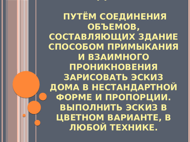 Задание:   путём соединения объемов, составляющих здание способом примыкания и взаимного проникновения зарисовать эскиз дома в нестандартной форме и пропорции. Выполнить эскиз в цветном варианте, в любой технике. 