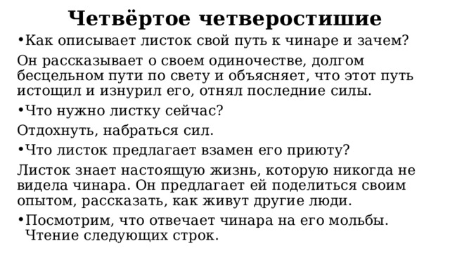 Четвёртое четверостишие Как описывает листок свой путь к чинаре и зачем? Он рассказывает о своем одиночестве, долгом бесцельном пути по свету и объясняет, что этот путь истощил и изнурил его, отнял последние силы. Что нужно листку сейчас? Отдохнуть, набраться сил. Что листок предлагает взамен его приюту? Листок знает настоящую жизнь, которую никогда не видела чинара. Он предлагает ей поделиться своим опытом, рассказать, как живут другие люди. Посмотрим, что отвечает чинара на его мольбы. Чтение следующих строк. 