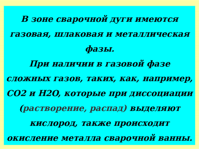 В зоне сварочной дуги имеются газовая, шлаковая и металлическая фазы.  При наличии в газовой фазе сложных газов, таких, как, например, СO2 и Н2O, которые при диссоциации ( растворение, распад)  выделяют кислород, также происходит окисление металла сварочной ванны. 