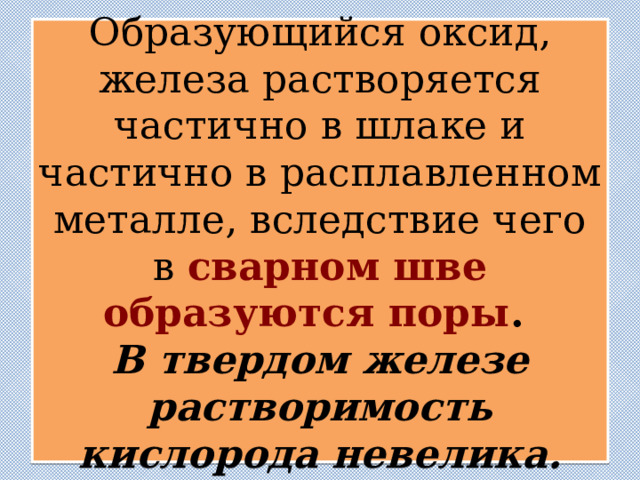  Образующийся оксид, железа растворяется частично в шлаке и частично в расплавленном металле, вследствие чего в сварном шве образуются поры .  В твердом железе растворимость кислорода невелика.   