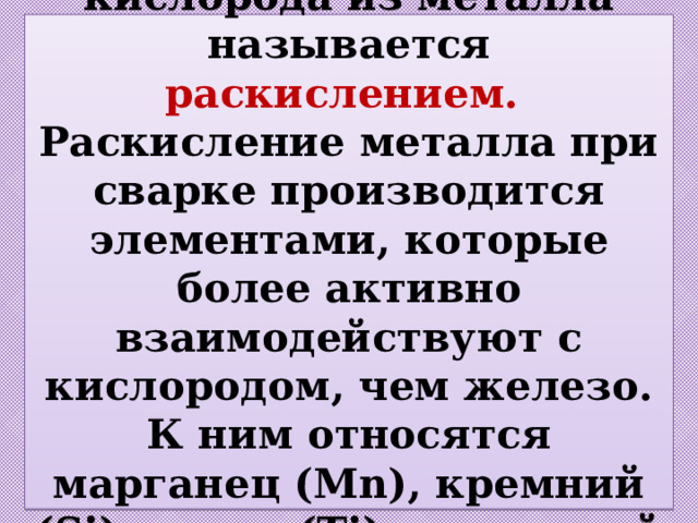 Процесс удаления кислорода из металла называется раскислением.  Раскисление металла при сварке производится элементами, которые более активно взаимодействуют с кислородом, чем железо. К ним относятся марганец (Mn), кремний (Si), титан (Ti), алюминий (Al) и др. 