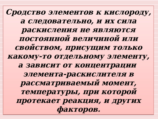 Сродство элементов к кислороду, а следовательно, и их сила раскисления не являются постоянной величиной или свойством, присущим только какому-то отдельному элементу, а зависит от концентрации  элемента-раскислителя в рассматриваемый момент, температуры, при которой протекает реакция, и других факторов. 