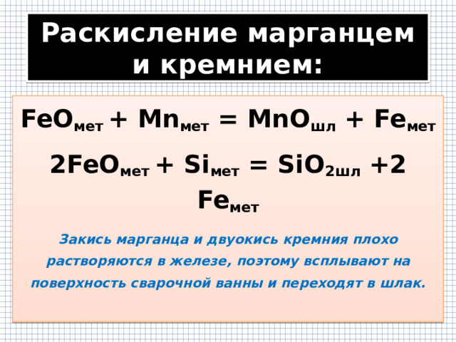 Раскисление марганцем и кремнием: FeO мет + Mn мет = MnO шл + Fe мет 2FeO мет + Si мет = SiO 2шл +2 Fe мет Закись марганца и двуокись кремния плохо растворяются в железе, поэтому всплывают на поверхность сварочной ванны и переходят в шлак.  