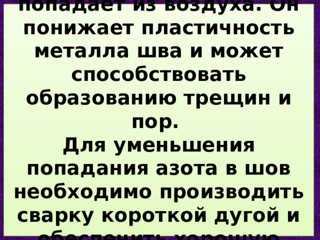 АЗОТ  в зону сварки попадает из воздуха. Он понижает пластичность металла шва и может способствовать образованию трещин и пор.  Для уменьшения попадания азота в шов необходимо производить сварку короткой дугой и обеспечить хорошую защиту сварочной дуги. 