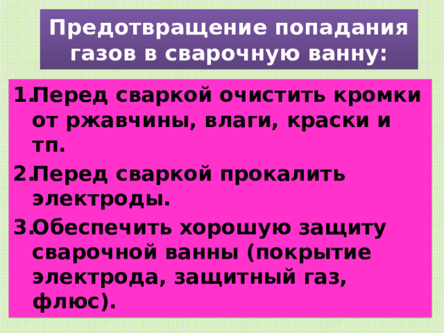 Предотвращение попадания газов в сварочную ванну: Перед сваркой очистить кромки от ржавчины, влаги, краски и тп. Перед сваркой прокалить электроды. Обеспечить хорошую защиту сварочной ванны (покрытие электрода, защитный газ, флюс). 