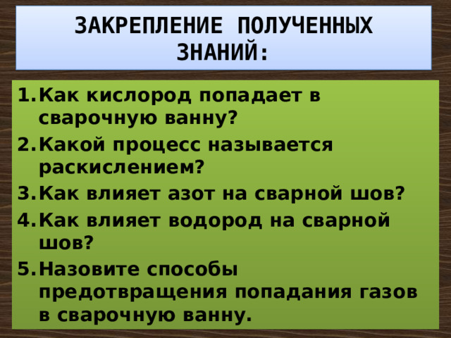 ЗАКРЕПЛЕНИЕ ПОЛУЧЕННЫХ ЗНАНИЙ: Как кислород попадает в сварочную ванну? Какой процесс называется раскислением? Как влияет азот на сварной шов? Как влияет водород на сварной шов? Назовите способы предотвращения попадания газов в сварочную ванну. 