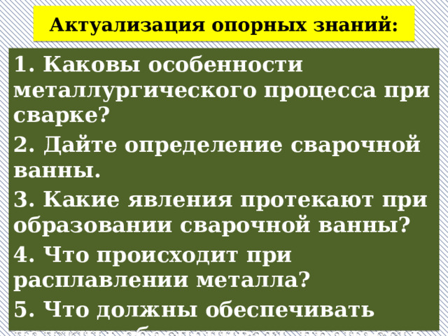 Актуализация опорных знаний: 1. Каковы особенности металлургического процесса при сварке? 2. Дайте определение сварочной ванны. 3. Какие явления протекают при образовании сварочной ванны? 4. Что происходит при расплавлении металла? 5. Что должны обеспечивать должны обеспечивать процессы, происходящие при сварке?  