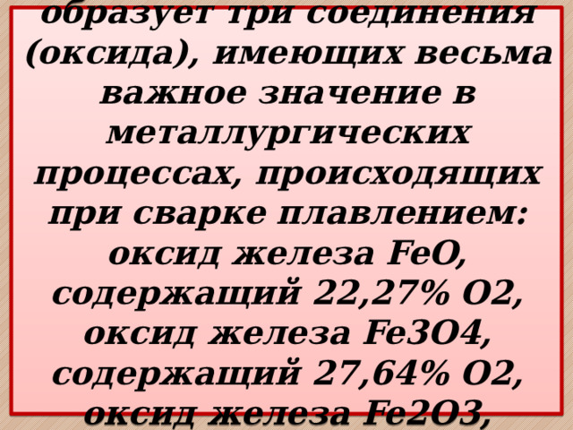  Железо с кислородом образует три соединения (оксида), имеющих весьма важное значение в металлургических процессах, происходящих при сварке плавлением: оксид железа FeO, содержащий 22,27% О2, оксид железа Fe3O4, содержащий 27,64% O2, оксид железа Fe2O3, содержащий 30,06% O2.   