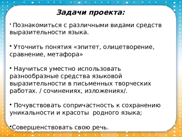 Задачи проекта:   Познакомиться с различными видами средств выразительности языка.  Уточнить понятия «эпитет, олицетворение, сравнение, метафора»  Научиться уместно использовать разнообразные средства языковой выразительности в письменных творческих работах. / сочинениях, изложениях/.  Почувствовать сопричастность к сохранению уникальности и красоты родного языка; Совершенствовать свою речь. 