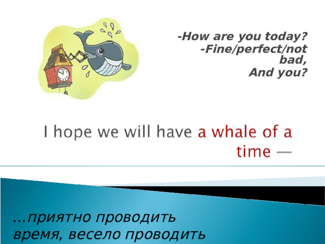 -How are you today? -Fine/perfect/not bad, And you? … приятно проводить время, весело проводить время . 