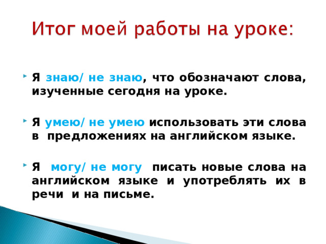  Я знаю/ не знаю , что обозначают слова, изученные сегодня на уроке.  Я умею/ не умею использовать эти слова в предложениях на английском языке.  Я могу/ не могу писать новые слова на английском языке и употреблять их в речи  и на письме.  