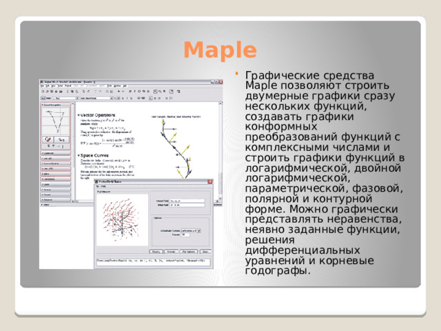 Maple Графические средства Maple позволяют строить двумерные графики сразу нескольких функций, создавать графики конформных преобразований функций с комплексными числами и строить графики функций в логарифмической, двойной логарифмической, параметрической, фазовой, полярной и контурной форме. Можно графически представлять неравенства, неявно заданные функции, решения дифференциальных уравнений и корневые годографы. 