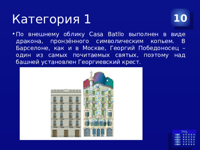 Категория 1 10 По внешнему облику Casa Batllo выполнен в виде дракона, пронзённого символическим копьем. В Барселоне, как и в Москве, Георгий Победоносец – один из самых почитаемых святых, поэтому над башней установлен Георгиевский крест. 