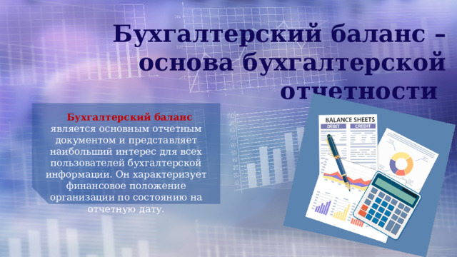 Бухгалтерский баланс – основа бухгалтерской отчетности Бухгалтерский баланс является основным отчетным документом и представляет наибольший интерес для всех пользователей бухгалтерской информации. Он характеризует финансовое положение организации по состоянию на отчетную дату. 