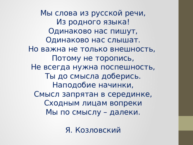 Мы слова из русской речи,  Из родного языка!  Одинаково нас пишут,  Одинаково нас слышат.  Но важна не только внешность,  Потому не торопись,  Не всегда нужна поспешность,  Ты до смысла доберись.  Наподобие начинки,  Смысл запрятан в серединке,  Сходным лицам вопреки  Мы по смыслу – далеки.   Я. Козловский 