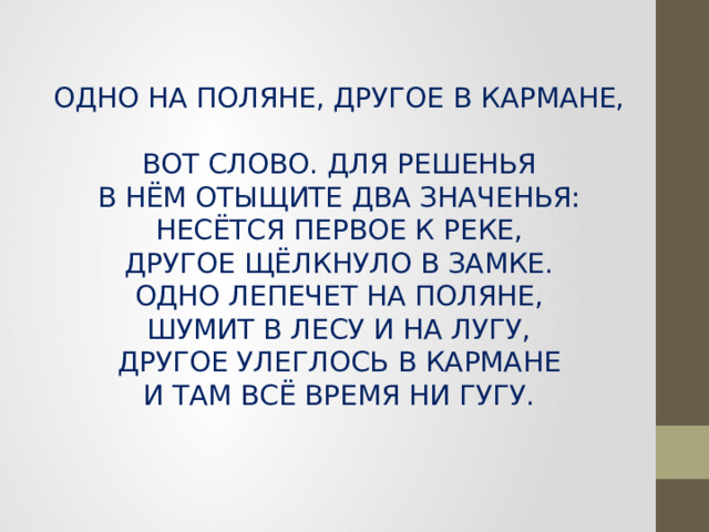 ОДНО НА ПОЛЯНЕ, ДРУГОЕ В КАРМАНЕ,  ВОТ СЛОВО. ДЛЯ РЕШЕНЬЯ  В НЁМ ОТЫЩИТЕ ДВА ЗНАЧЕНЬЯ:  НЕСЁТСЯ ПЕРВОЕ К РЕКЕ,  ДРУГОЕ ЩЁЛКНУЛО В ЗАМКЕ.  ОДНО ЛЕПЕЧЕТ НА ПОЛЯНЕ,  ШУМИТ В ЛЕСУ И НА ЛУГУ,  ДРУГОЕ УЛЕГЛОСЬ В КАРМАНЕ  И ТАМ ВСЁ ВРЕМЯ НИ ГУГУ. 