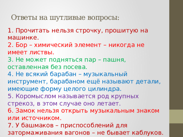 Ответы на шутливые вопросы: 1. Прочитать нельзя строчку, прошитую на машинке.  2. Бор – химический элемент – никогда не имеет листвы.  3. Не может подняться пар – пашня, оставленная без посева.  4. Не всякий барабан – музыкальный инструмент, барабаном ещё называют детали, имеющие форму целого цилиндра.  5. Коромыслом называется род крупных стрекоз, в этом случае оно летает.  6. Замок нельзя открыть музыкальным знаком или источником.  7. У башмаков – приспособлений для затормаживания вагонов – не бывает каблуков.  8. Животное и корабль имеют одинаковое название – броненосец.   