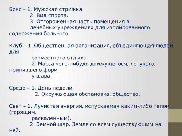 Бокс – 1. Мужская стрижка  2. Вид спорта.  3. Отгороженная часть помещения в  лечебных учреждениях для изолированного содержания больного.   Клуб – 1. Общественная организация, объединяющая людей для  совместного отдыха.  2. Масса чего-нибудь движущегося, летучего, принявшего форм  у шара.    Среда – 1. День недели.  2. Окружающая обстановка, общество.   Свет – 1. Лучистая энергия, испускаемая каким-либо телом (горящим,  раскалённым).  2. Земной шар, Земля со всем существующим на ней.   Гладь – 1. Ровная, гладкая поверхность.  2. Вышивка сплошными, плотно прилегающими друг к другу  стежками. 