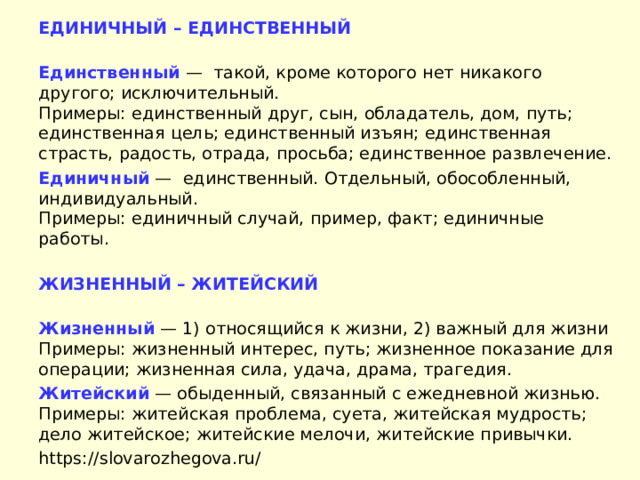 ЕДИНИЧНЫЙ – ЕДИНСТВЕННЫЙ  Единственный  —  такой, кроме которого нет никакого другого; исключительный.  Примеры: единственный друг, сын, обладатель, дом, путь; единственная цель; единственный изъян; единственная страсть, радость, отрада, просьба; единственное развлечение. Единичный  —  единственный. Отдельный, обособленный, индивидуальный.  Примеры: единичный случай, пример, факт; единичные работы.  ЖИЗНЕННЫЙ – ЖИТЕЙСКИЙ  Жизненный  — 1) относящийся к жизни, 2) важный для жизни Примеры: жизненный интерес, путь; жизненное показание для операции; жизненная сила, удача, драма, трагедия. Житейский  — обыденный, связанный с ежедневной жизнью. Примеры: житейская проблема, суета, житейская мудрость; дело житейское; житейские мелочи, житейские привычки. https://slovarozhegova.ru/ 