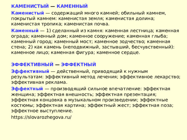 КАМЕНИСТЫЙ — КАМЕННЫЙ Каменистый  — содержащий много камней; обильный камнем, покрытый камнем: каменистая земля; каменистая долина; каменистая тропика; каменистая почва. Каменный  — 1) сделанный из камня: каменная лестница; каменная ограда; каменный дом; каменное сооружение; каменная глыба; каменный город; каменный мост; каменное зодчество; каменная стена; 2) как камень (неподвижный, застывший, бесчувственный): каменное лицо; каменная фигура; каменное сердце.  ЭФФЕКТИВНЫЙ — ЭФФЕКТНЫЙ Эффективный  — действенный, приводящий к нужным результатам: эффективный метод лечения; эффективное лекарство; эффективная реклама. Эффектный  — производящий сильное впечатление: эффектная женщина; эффектная внешность; эффектная презентация; эффектная концовка в музыкальном произведении; эффектные костюмы; эффектная картина; эффектный жест; эффектная поза; эффектное выступление. https://slovarozhegova.ru/   