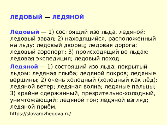ЛЕДОВЫЙ — ЛЕДЯНОЙ  Ледовый   — 1) состоящий изо льда, ледяной: ледовый завал; 2) находящийся, расположенный на льду: ледовый дворец; ледовая дорога; ледовый аэропорт; 3) происходящий во льдах: ледовая экспедиция; ледовый поход. Ледяной  — 1) состоящий изо льда, покрытый льдом: ледяная глыба; ледяной покров; ледяные вершины; 2) очень холодный (холодный как лёд): ледяной ветер; ледяная волна; ледяные пальцы; 3) крайне сдержанный, презрительно-холодный, уничтожающий: ледяной тон; ледяной взгляд; ледяной приём. https://slovarozhegova.ru/ 
