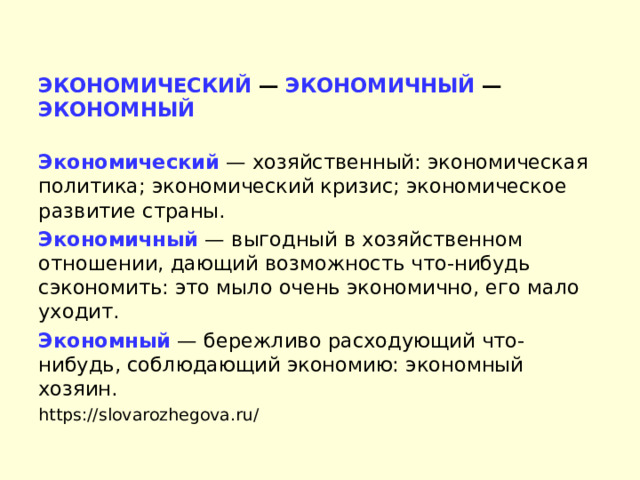 ЭКОНОМИЧЕСКИЙ — ЭКОНОМИЧНЫЙ — ЭКОНОМНЫЙ  Экономический  — хозяйственный: экономическая политика; экономический кризис; экономическое развитие страны. Экономичный  — выгодный в хозяйственном отношении, дающий возможность что-нибудь сэкономить: это мыло очень экономично, его мало уходит. Экономный  — бережливо расходующий что-нибудь, соблюдающий экономию: экономный хозяин. https://slovarozhegova.ru/ 