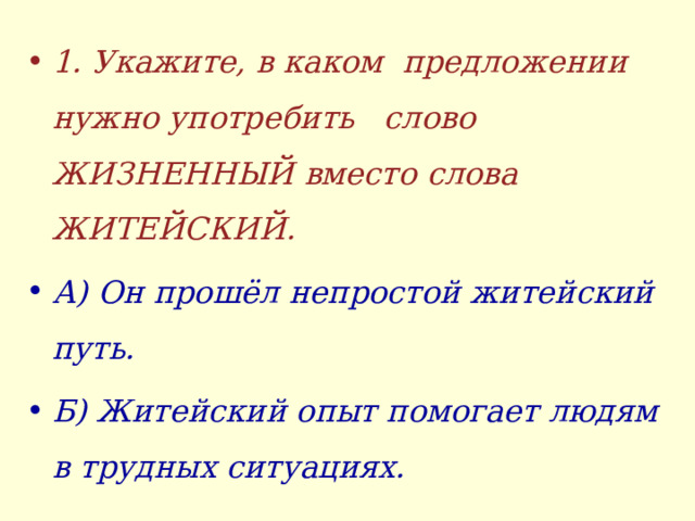 1. Укажите, в каком предложении нужно употребить слово ЖИЗНЕННЫЙ вместо слова ЖИТЕЙСКИЙ. А) Он прошёл непростой житейский путь. Б) Житейский опыт помогает людям в трудных ситуациях.  