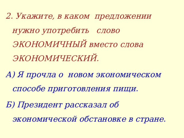 2. Укажите, в каком предложении нужно употребить слово ЭКОНОМИЧНЫЙ вместо слова ЭКОНОМИЧЕСКИЙ. А) Я прочла о новом экономическом способе приготовления пищи. Б) Президент рассказал об экономической обстановке в стране.  