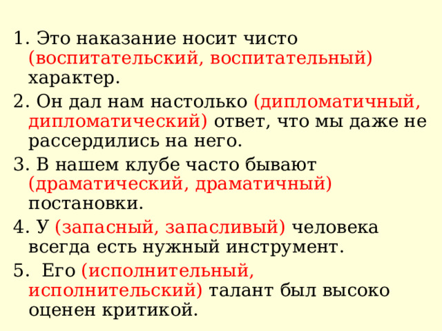 1. Это наказание носит чисто (воспитательский, воспитательный) характер. 2. Он дал нам настолько (дипломатичный, дипломатический) ответ, что мы даже не рассердились на него. 3. В нашем клубе часто бывают (драматический, драматичный) постановки. 4. У (запасный, запасливый) человека всегда есть нужный инструмент. 5. Его (исполнительный, исполнительский) талант был высоко оценен критикой. 