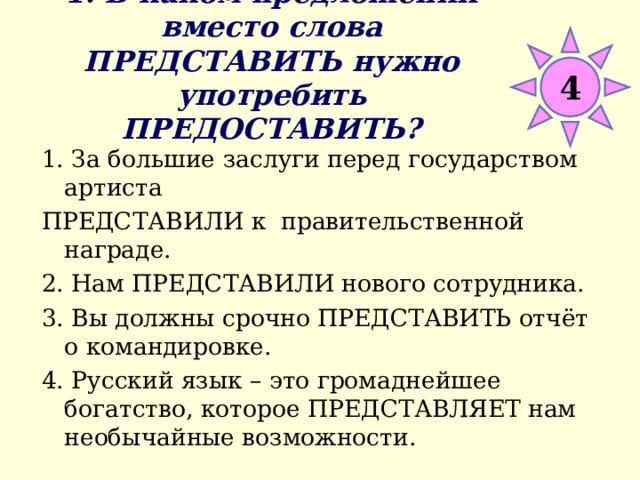 1. В каком предложении вместо слова ПРЕДСТАВИТЬ нужно употребить ПРЕДОСТАВИТЬ? 4 1. За большие заслуги перед государством артиста ПРЕДСТАВИЛИ к правительственной награде. 2. Нам ПРЕДСТАВИЛИ нового сотрудника. 3. Вы должны срочно ПРЕДСТАВИТЬ отчёт о командировке. 4. Русский язык – это громаднейшее богатство, которое ПРЕДСТАВЛЯЕТ нам необычайные возможности. 