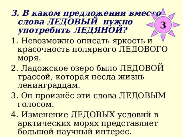 3 3. В каком предложении вместо слова ЛЕДОВЫЙ нужно употребить ЛЕДЯНОЙ? 1. Невозможно описать яркость и красочность полярного ЛЕДОВОГО моря. 2. Ладожское озеро было ЛЕДОВОЙ трассой, которая несла жизнь ленинградцам. 3. Он произнёс эти слова ЛЕДОВЫМ голосом. 4. Изменение ЛЕДОВЫХ условий в арктических морях представляет большой научный интерес. 