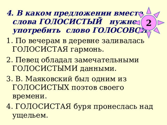 4. В каком предложении вместо слова ГОЛОСИСТЫЙ нужно употребить слово ГОЛОСОВОЙ? 1. По вечерам в деревне заливалась ГОЛОСИСТАЯ гармонь. 2. Певец обладал замечательными ГОЛОСИСТЫМИ данными. 3. В. Маяковский был одним из ГОЛОСИСТЫХ поэтов своего времени. 4. ГОЛОСИСТАЯ буря пронеслась над ущельем. 2 