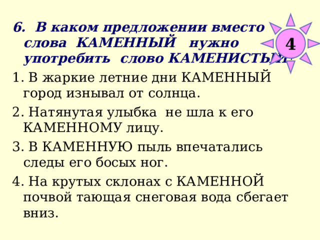 4 6. В каком предложении вместо слова КАМЕННЫЙ нужно употребить слово КАМЕНИСТЫЙ? 1. В жаркие летние дни КАМЕННЫЙ город изнывал от солнца. 2. Натянутая улыбка не шла к его КАМЕННОМУ лицу. 3. В КАМЕННУЮ пыль впечатались следы его босых ног. 4. На крутых склонах с КАМЕННОЙ почвой тающая снеговая вода сбегает вниз. 